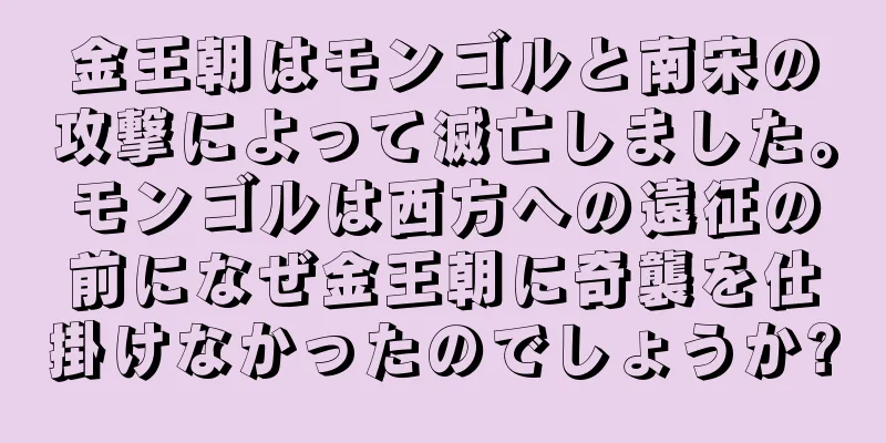 金王朝はモンゴルと南宋の攻撃によって滅亡しました。モンゴルは西方への遠征の前になぜ金王朝に奇襲を仕掛けなかったのでしょうか?