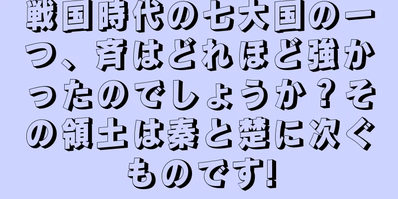 戦国時代の七大国の一つ、斉はどれほど強かったのでしょうか？その領土は秦と楚に次ぐものです!