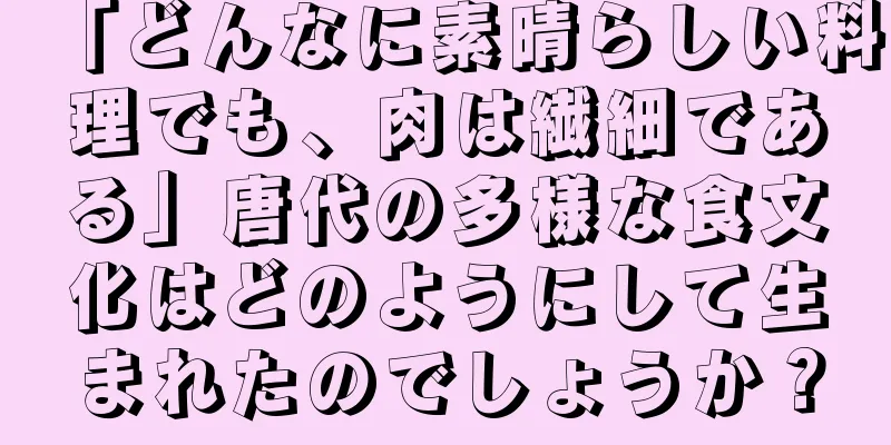 「どんなに素晴らしい料理でも、肉は繊細である」唐代の多様な食文化はどのようにして生まれたのでしょうか？