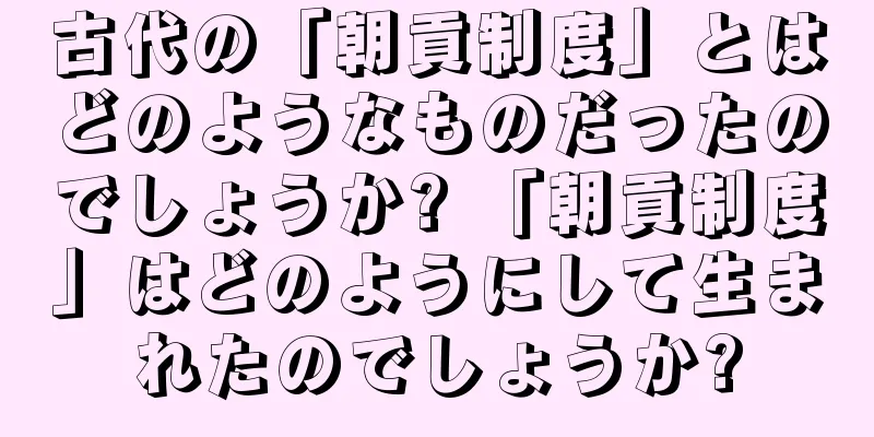 古代の「朝貢制度」とはどのようなものだったのでしょうか? 「朝貢制度」はどのようにして生まれたのでしょうか?