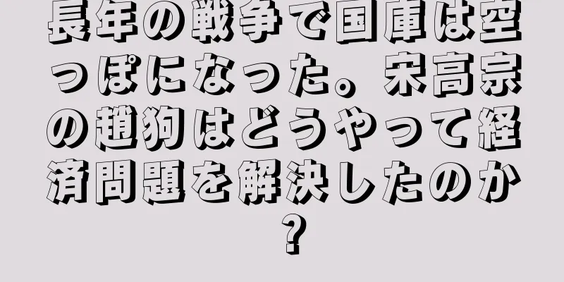 長年の戦争で国庫は空っぽになった。宋高宗の趙狗はどうやって経済問題を解決したのか？