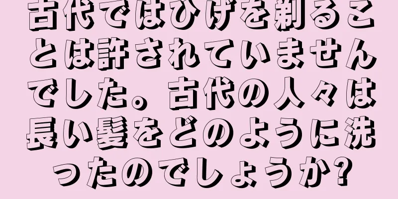 古代ではひげを剃ることは許されていませんでした。古代の人々は長い髪をどのように洗ったのでしょうか?