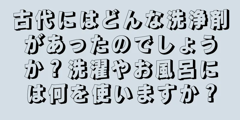古代にはどんな洗浄剤があったのでしょうか？洗濯やお風呂には何を使いますか？