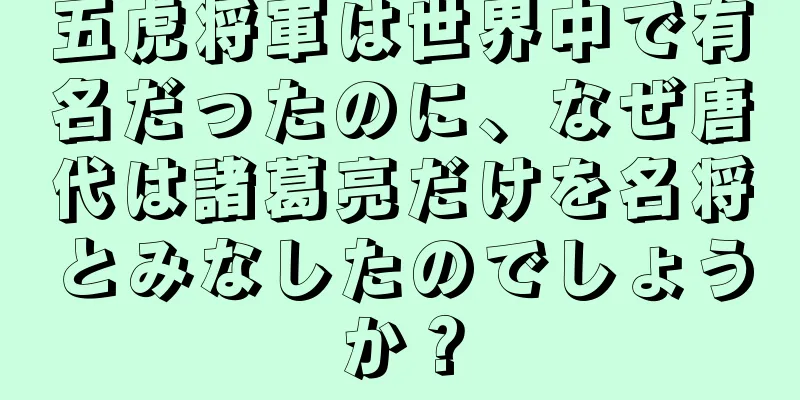 五虎将軍は世界中で有名だったのに、なぜ唐代は諸葛亮だけを名将とみなしたのでしょうか？