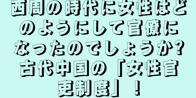 西周の時代に女性はどのようにして官僚になったのでしょうか?古代中国の「女性官吏制度」！