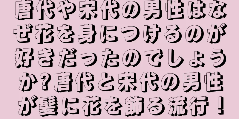 唐代や宋代の男性はなぜ花を身につけるのが好きだったのでしょうか?唐代と宋代の男性が髪に花を飾る流行！