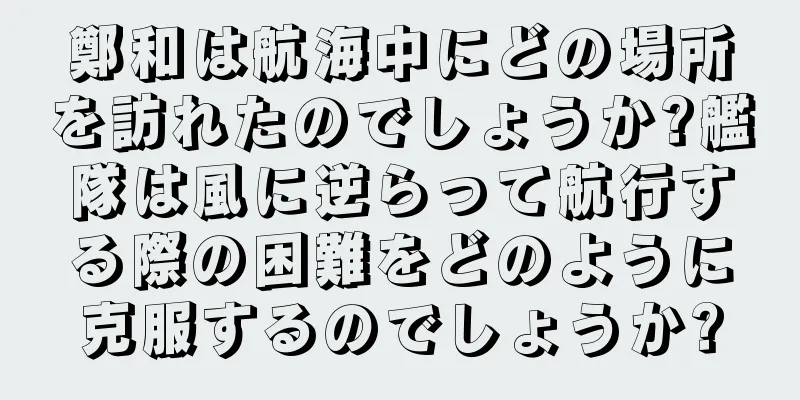 鄭和は航海中にどの場所を訪れたのでしょうか?艦隊は風に逆らって航行する際の困難をどのように克服するのでしょうか?