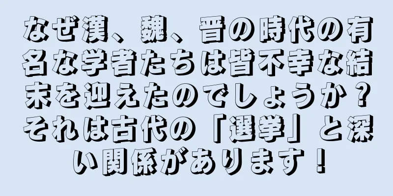 なぜ漢、魏、晋の時代の有名な学者たちは皆不幸な結末を迎えたのでしょうか？それは古代の「選挙」と深い関係があります！