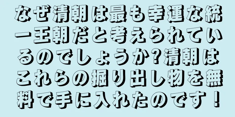 なぜ清朝は最も幸運な統一王朝だと考えられているのでしょうか?清朝はこれらの掘り出し物を無料で手に入れたのです！