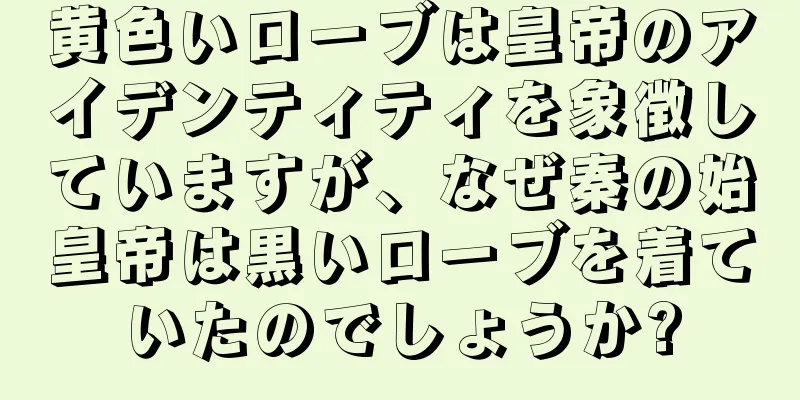 黄色いローブは皇帝のアイデンティティを象徴していますが、なぜ秦の始皇帝は黒いローブを着ていたのでしょうか?