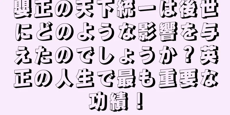 嬰正の天下統一は後世にどのような影響を与えたのでしょうか？英正の人生で最も重要な功績！