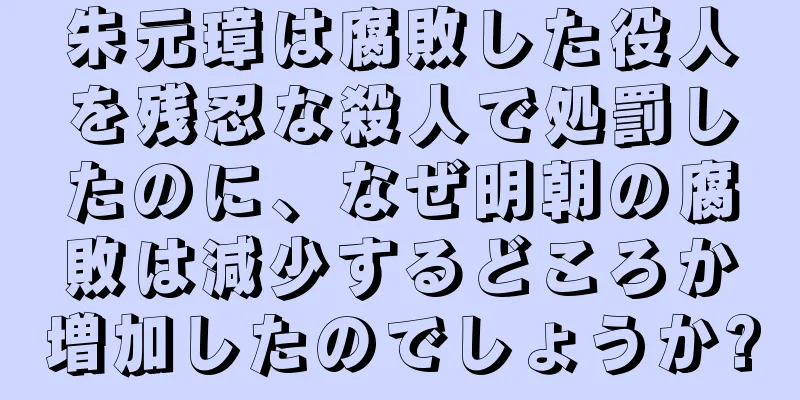 朱元璋は腐敗した役人を残忍な殺人で処罰したのに、なぜ明朝の腐敗は減少するどころか増加したのでしょうか?