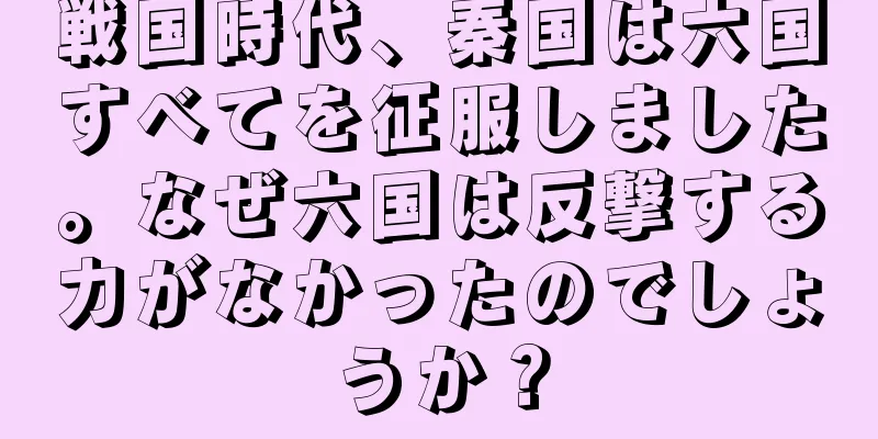 戦国時代、秦国は六国すべてを征服しました。なぜ六国は反撃する力がなかったのでしょうか？