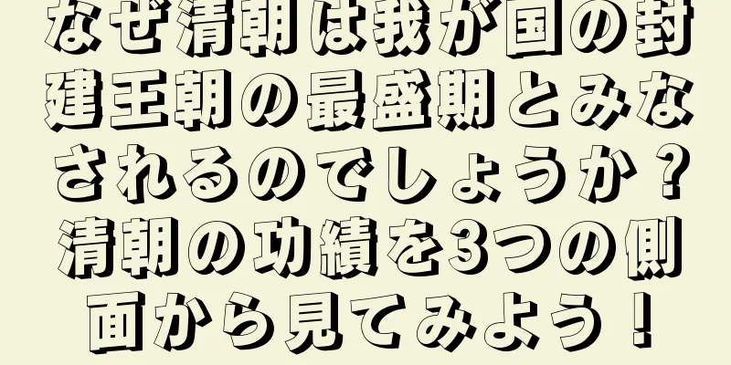 なぜ清朝は我が国の封建王朝の最盛期とみなされるのでしょうか？清朝の功績を3つの側面から見てみよう！