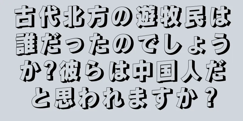 古代北方の遊牧民は誰だったのでしょうか?彼らは中国人だと思われますか？