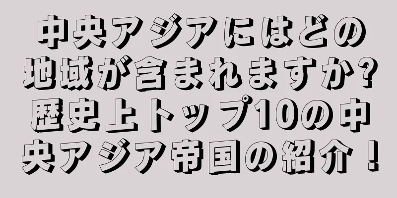 中央アジアにはどの地域が含まれますか?歴史上トップ10の中央アジア帝国の紹介！