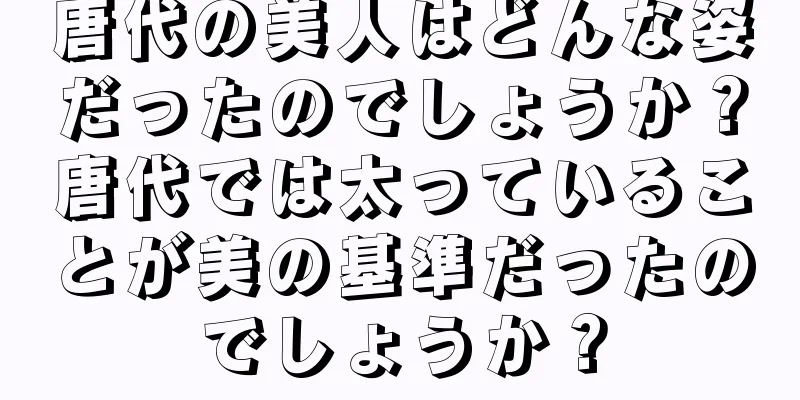 唐代の美人はどんな姿だったのでしょうか？唐代では太っていることが美の基準だったのでしょうか？