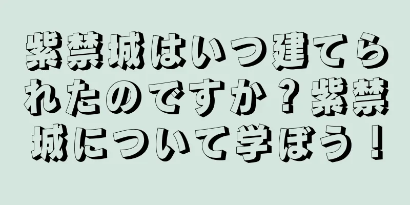 紫禁城はいつ建てられたのですか？紫禁城について学ぼう！