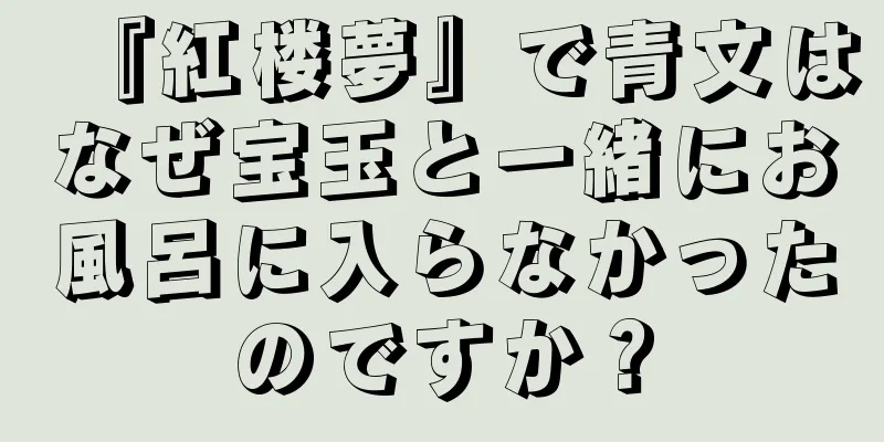 『紅楼夢』で青文はなぜ宝玉と一緒にお風呂に入らなかったのですか？