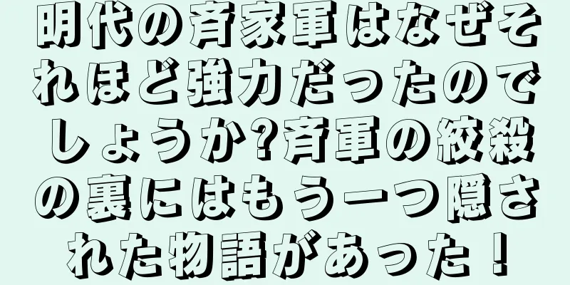 明代の斉家軍はなぜそれほど強力だったのでしょうか?斉軍の絞殺の裏にはもう一つ隠された物語があった！