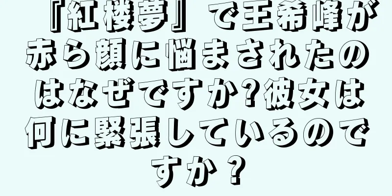 『紅楼夢』で王希峰が赤ら顔に悩まされたのはなぜですか?彼女は何に緊張しているのですか？