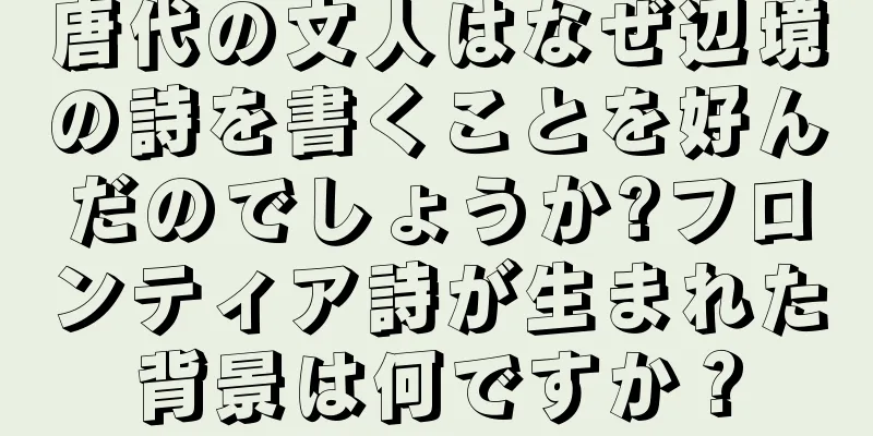 唐代の文人はなぜ辺境の詩を書くことを好んだのでしょうか?フロンティア詩が生まれた背景は何ですか？