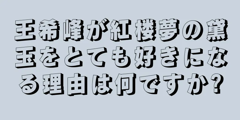 王希峰が紅楼夢の黛玉をとても好きになる理由は何ですか?