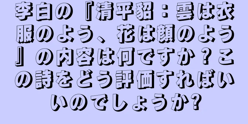 李白の『清平貂：雲は衣服のよう、花は顔のよう』の内容は何ですか？この詩をどう評価すればいいのでしょうか?