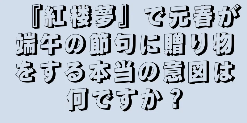 『紅楼夢』で元春が端午の節句に贈り物をする本当の意図は何ですか？
