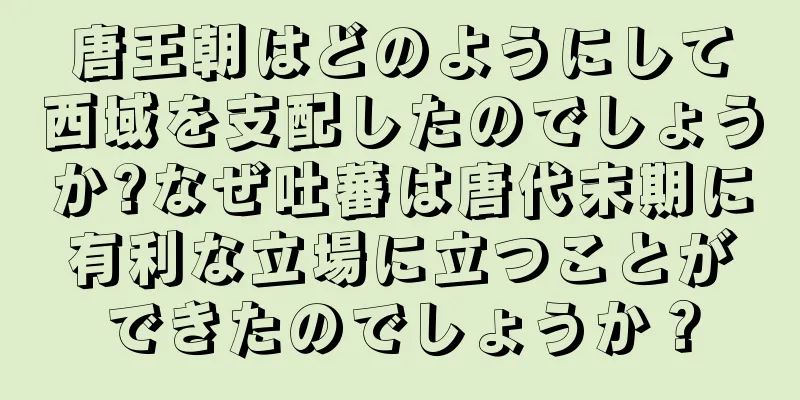 唐王朝はどのようにして西域を支配したのでしょうか?なぜ吐蕃は唐代末期に有利な立場に立つことができたのでしょうか？