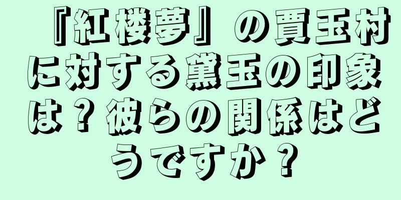 『紅楼夢』の賈玉村に対する黛玉の印象は？彼らの関係はどうですか？