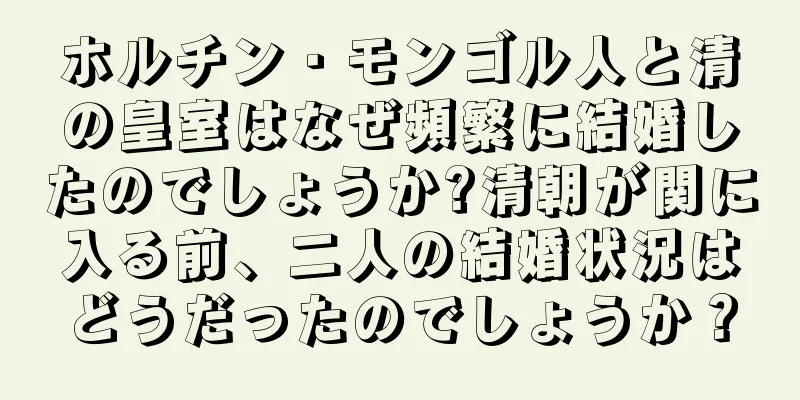 ホルチン・モンゴル人と清の皇室はなぜ頻繁に結婚したのでしょうか?清朝が関に入る前、二人の結婚状況はどうだったのでしょうか？