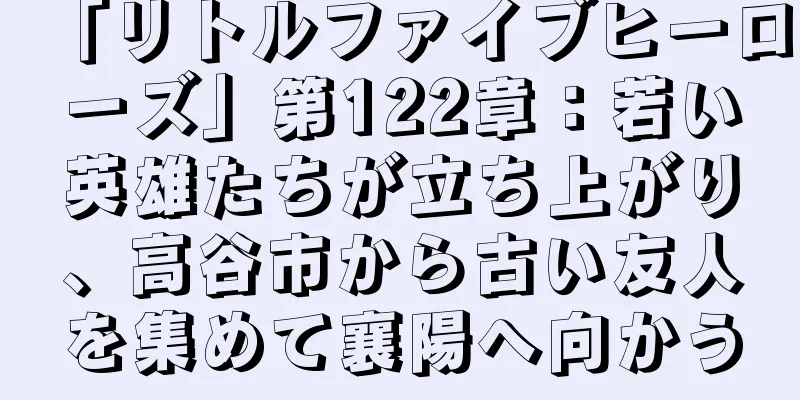 「リトルファイブヒーローズ」第122章：若い英雄たちが立ち上がり、高谷市から古い友人を集めて襄陽へ向かう