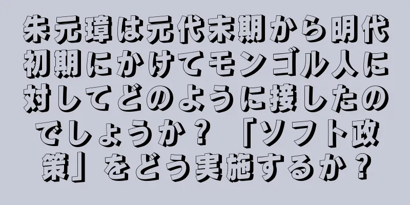朱元璋は元代末期から明代初期にかけてモンゴル人に対してどのように接したのでしょうか？ 「ソフト政策」をどう実施するか？