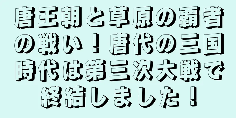 唐王朝と草原の覇者の戦い！唐代の三国時代は第三次大戦で終結しました！