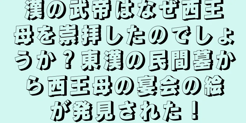 漢の武帝はなぜ西王母を崇拝したのでしょうか？東漢の民間墓から西王母の宴会の絵が発見された！