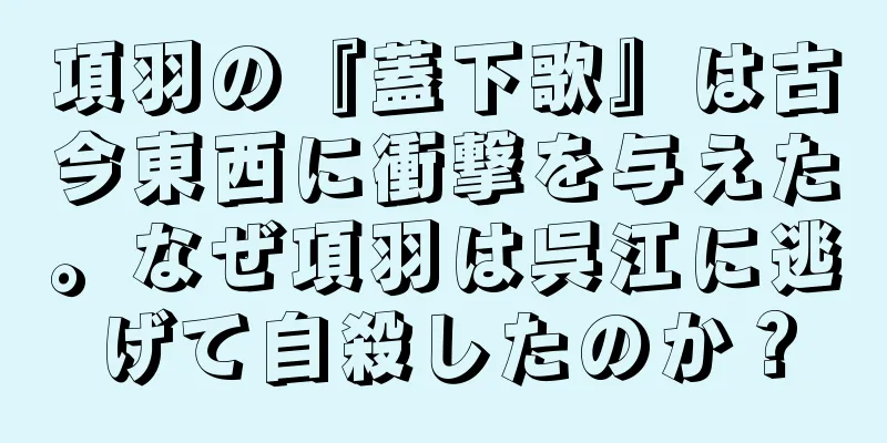 項羽の『蓋下歌』は古今東西に衝撃を与えた。なぜ項羽は呉江に逃げて自殺したのか？