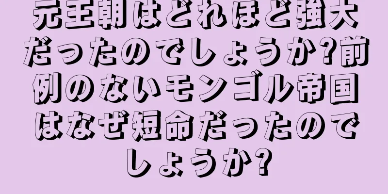 元王朝はどれほど強大だったのでしょうか?前例のないモンゴル帝国はなぜ短命だったのでしょうか?