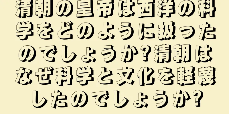 清朝の皇帝は西洋の科学をどのように扱ったのでしょうか?清朝はなぜ科学と文化を軽蔑したのでしょうか?