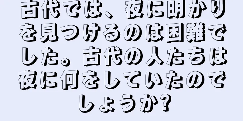古代では、夜に明かりを見つけるのは困難でした。古代の人たちは夜に何をしていたのでしょうか?