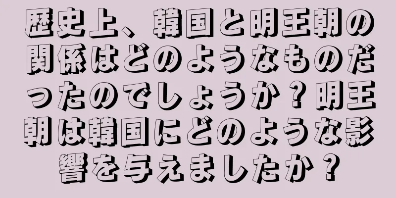 歴史上、韓国と明王朝の関係はどのようなものだったのでしょうか？明王朝は韓国にどのような影響を与えましたか？