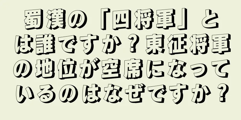 蜀漢の「四将軍」とは誰ですか？東征将軍の地位が空席になっているのはなぜですか？