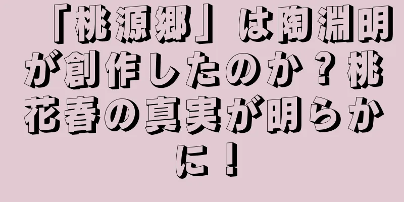 「桃源郷」は陶淵明が創作したのか？桃花春の真実が明らかに！