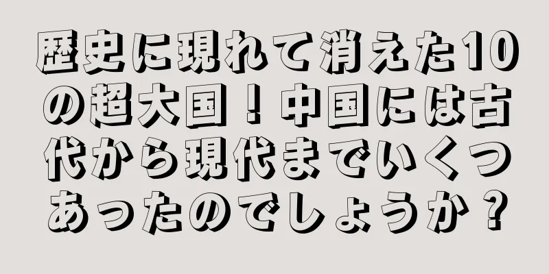 歴史に現れて消えた10の超大国！中国には古代から現代までいくつあったのでしょうか？