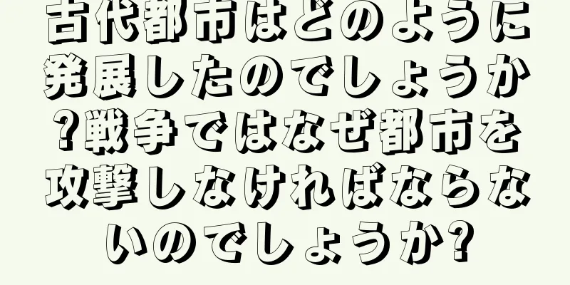 古代都市はどのように発展したのでしょうか?戦争ではなぜ都市を攻撃しなければならないのでしょうか?