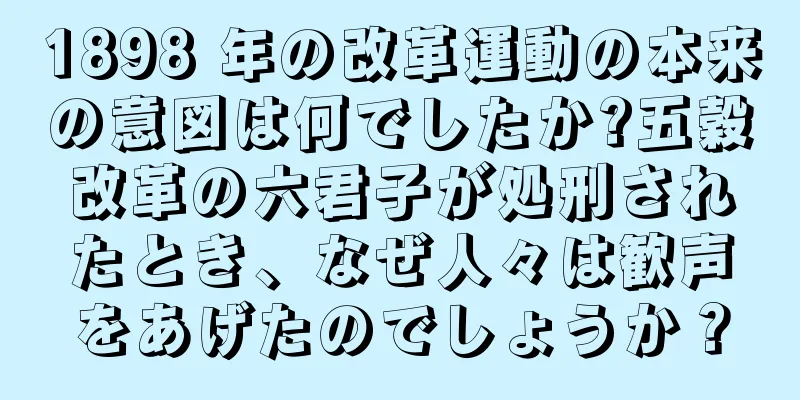 1898 年の改革運動の本来の意図は何でしたか?五穀改革の六君子が処刑されたとき、なぜ人々は歓声をあげたのでしょうか？