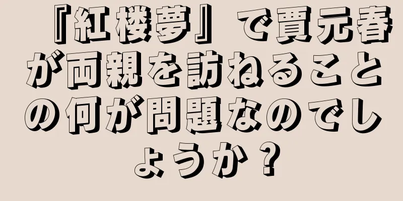 『紅楼夢』で賈元春が両親を訪ねることの何が問題なのでしょうか？