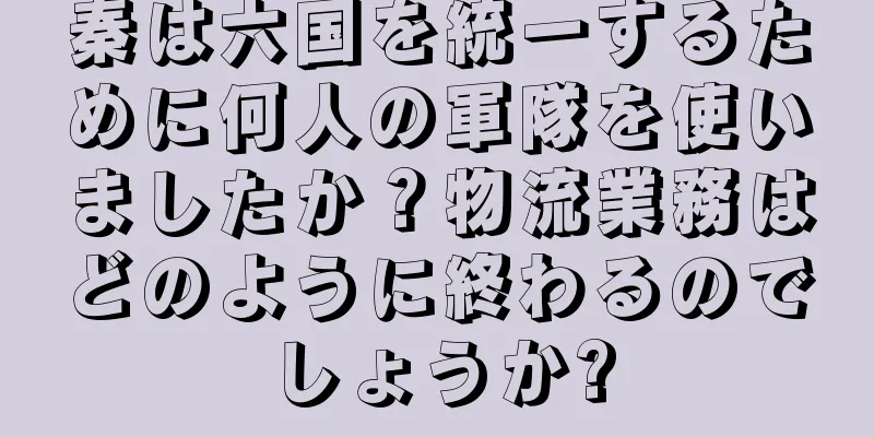 秦は六国を統一するために何人の軍隊を使いましたか？物流業務はどのように終わるのでしょうか?