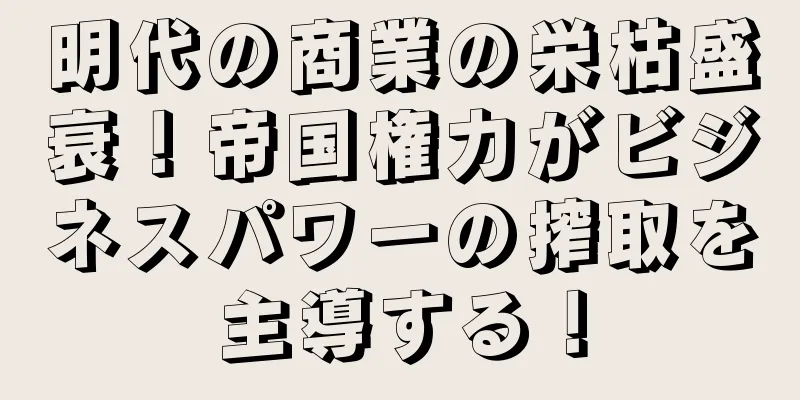 明代の商業の栄枯盛衰！帝国権力がビジネスパワーの搾取を主導する！