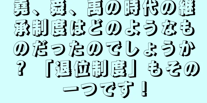 堯、舜、禹の時代の継承制度はどのようなものだったのでしょうか？ 「退位制度」もその一つです！